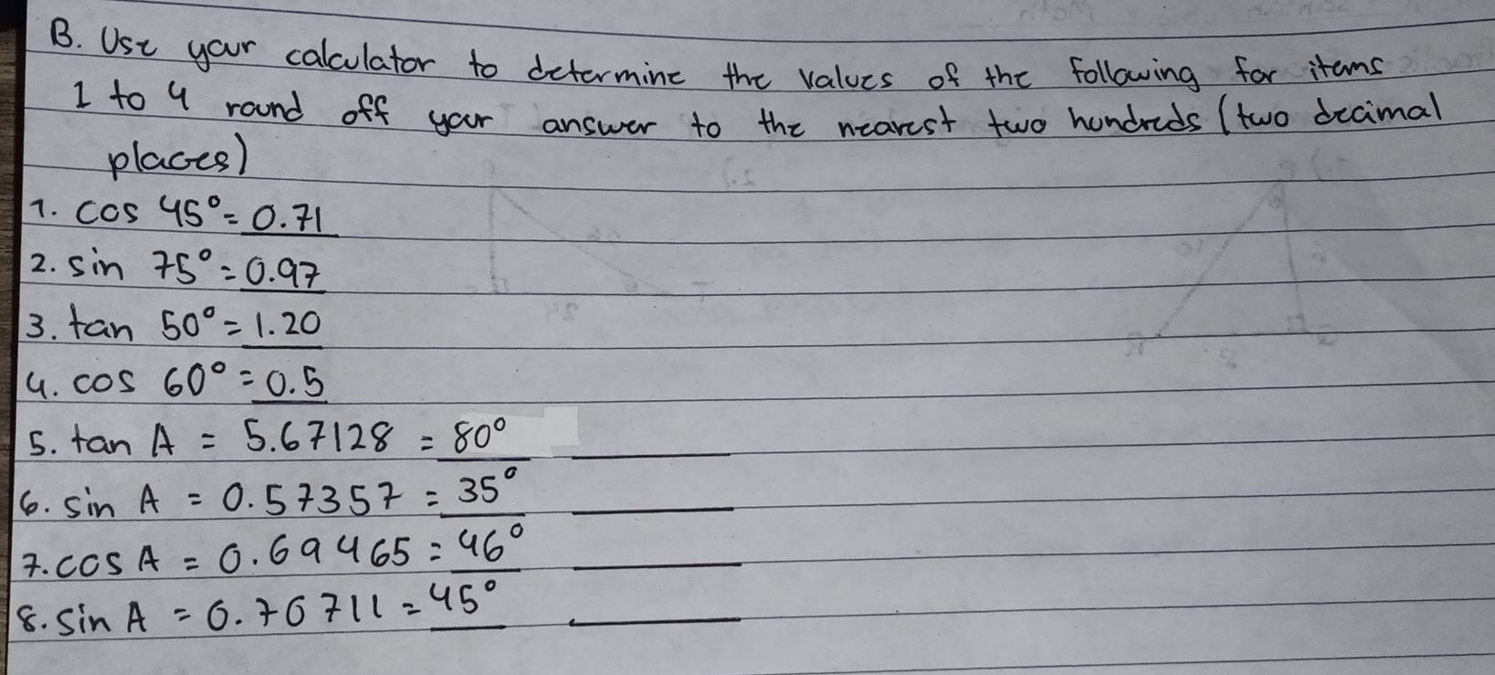 USe your calculator to determine the values of the following for items 
1 to 9 round off your answer to the nearest two hundreds (two decimal 
places) 
7. cos 45°=_ 0.71
2. sin 75°=_ 0.97
3. tan 50°=1.20
G. cos 60°=_ 0.5
5. tan A=5.67128=80° _ 
16. sin A=0.57357=35° _ 
. cos A=0.69465=46° _ 
8. sin A=0.70711=45° _