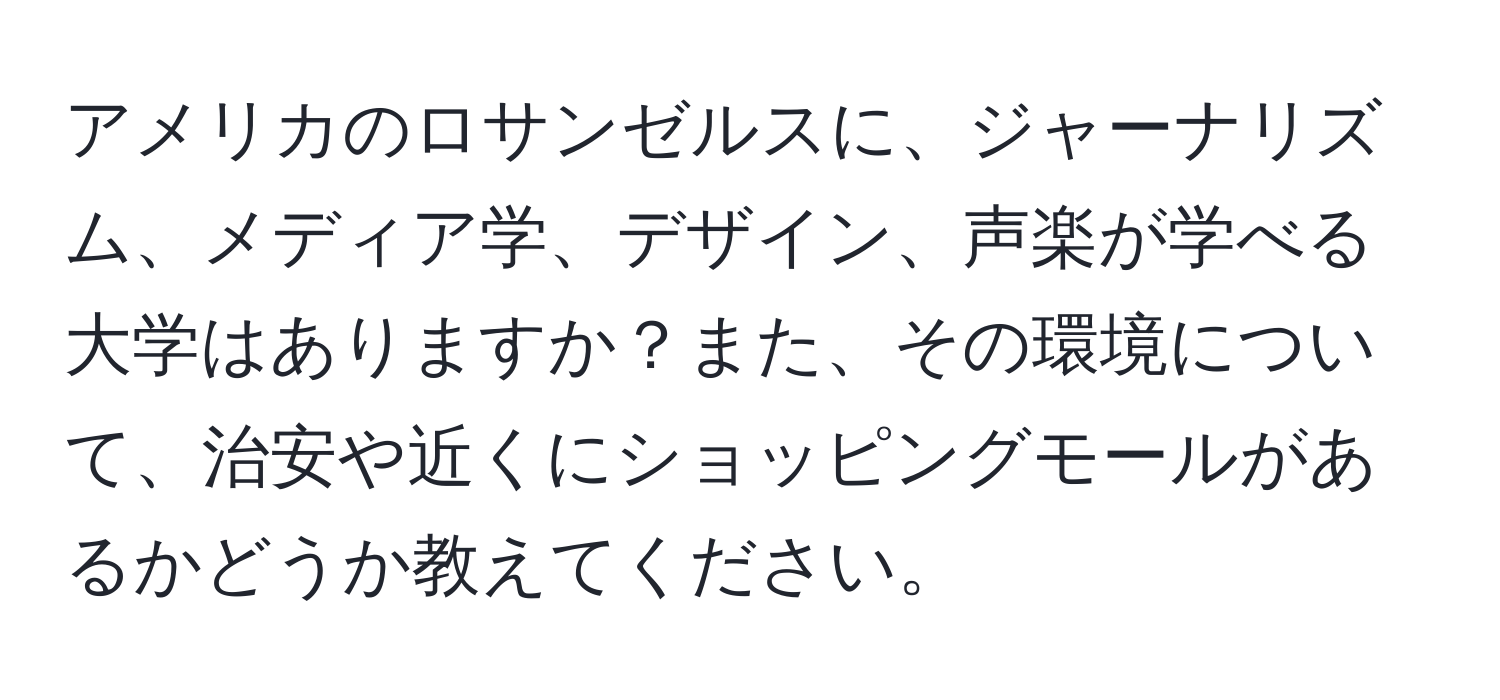 アメリカのロサンゼルスに、ジャーナリズム、メディア学、デザイン、声楽が学べる大学はありますか？また、その環境について、治安や近くにショッピングモールがあるかどうか教えてください。