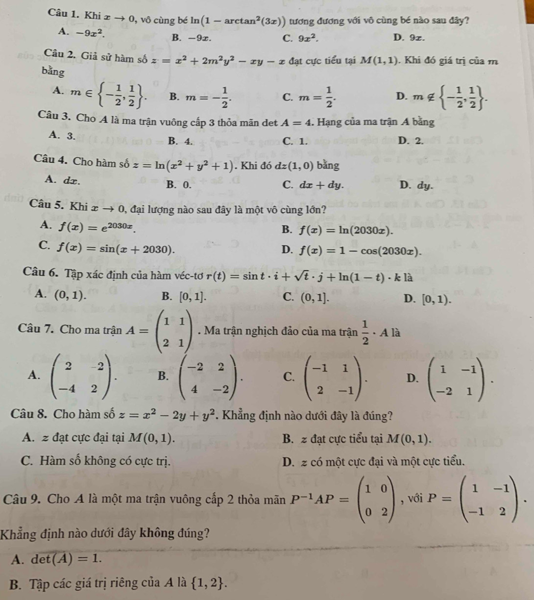 Khi x → 0, vô cùng bé ln (1-arctan^2(3x)) tương đương với vô cùng bé nào sau đây?
A. -9x^2.
B. -9x. C. 9x^2. D. 9z.
Câu 2. Giả sử hàm số z=x^2+2m^2y^2-xy-x đạt cực tiểu tại M(1,1). Khi đó giá trị của m
bằng
A. m∈  - 1/2 , 1/2  . B. m=- 1/2 . C. m= 1/2 . m∉  - 1/2 , 1/2  .
D.
Câu 3. Cho A là ma trận vuông cấp 3 thỏa mãn det A=4. Hạng của ma trận A bằng
A. 3. B. 4. C. 1. D. 2.
Câu 4. Cho hàm số z=ln (x^2+y^2+1). Khi đó dz(1,0) bằng
A. dx. B. 0. C. dx+dy. D. dy.
Câu 5. Khi xto 0 0, đại lượng nào sau đây là một vô cùng lớn?
A. f(x)=e^(2030x).
B. f(x)=ln (2030x).
C. f(x)=sin (x+2030). D. f(x)=1-cos (2030x).
Câu 6. Tập xác định của hàm véc-tơ r(t)=sin t· i+sqrt(t)· j+ln (1-t)· k] là
A. (0,1). B. [0,1]. C. (0,1]. D. [0,1).
Câu 7. Cho ma trận A=beginpmatrix 1&1 2&1endpmatrix. Ma trận nghịch đảo của ma trận  1/2 . A là
A. beginpmatrix 2&-2 -4&2endpmatrix . B. beginpmatrix -2&2 4&-2endpmatrix . C. beginpmatrix -1&1 2&-1endpmatrix . D. beginpmatrix 1&-1 -2&1endpmatrix .
Câu 8. Cho hàm số z=x^2-2y+y^2. Khẳng định nào dưới đây là đúng?
A. z đạt cực đại tại M(0,1). B. z đạt cực tiểu tại M(0,1).
C. Hàm số không có cực trị. D. z có một cực đại và một cực tiểu.
Câu 9. Cho A là một ma trận vuông cấp 2 thỏa mãn P^(-1)AP=beginpmatrix 1&0 0&2endpmatrix , với P=beginpmatrix 1&-1 -1&2endpmatrix .
Khẳng định nào dưới đây không đúng?
A. det(A)=1.
B. Tập các giá trị riêng của A là  1,2 .