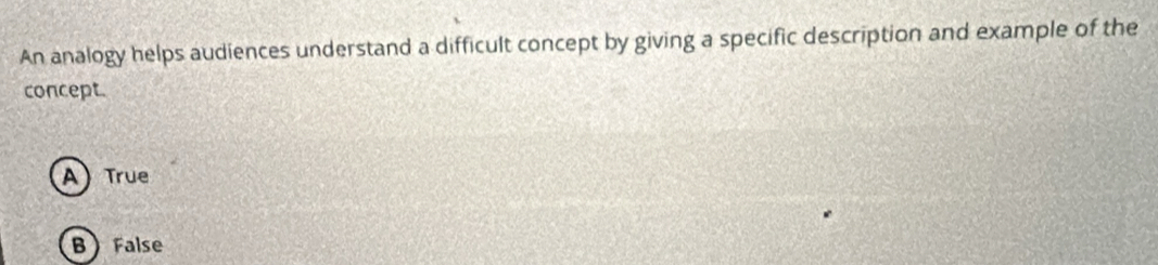 An analogy helps audiences understand a difficult concept by giving a specific description and example of the
concept
A) True
BFalse