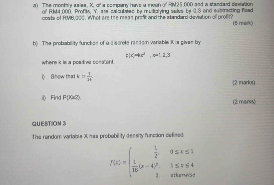 The monthly sales, X, of a company have a mean of RM25,000 and a standard deviation 
of RM4,000. Profits, Y, are calculated by multiplying sales by 0.3 and subtracting fixed 
costs of RM6,000. What are the mean profit and the standard deviation of profit? 
(6 mark) 
b) The probability function of a discrete random variable X is given by
p(x)=kx^2, x=1,2,3
where k is a positive constant. 
i) Show that k= 1/14 . 
(2 marks) 
ii) Find P(X≥ 2). 
(2 marks) 
QUESTION 3 
The random variable X has probability density function defined
f(x)=beginarrayl  1/2 ,0≤ x≤ 1  1/18 (x-4)^2,1≤ x≤ 4 0,otherwiseendarray.