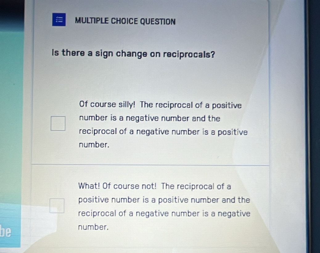 = MULTIPLE CHOICE QUESTION
Is there a sign change on reciprocals?
Of course silly! The reciprocal of a positive
number is a negative number and the
reciprocal of a negative number is a positive
number.
What! Of course not! The reciprocal of a
positive number is a positive number and the
reciprocal of a negative number is a negative
be
number.