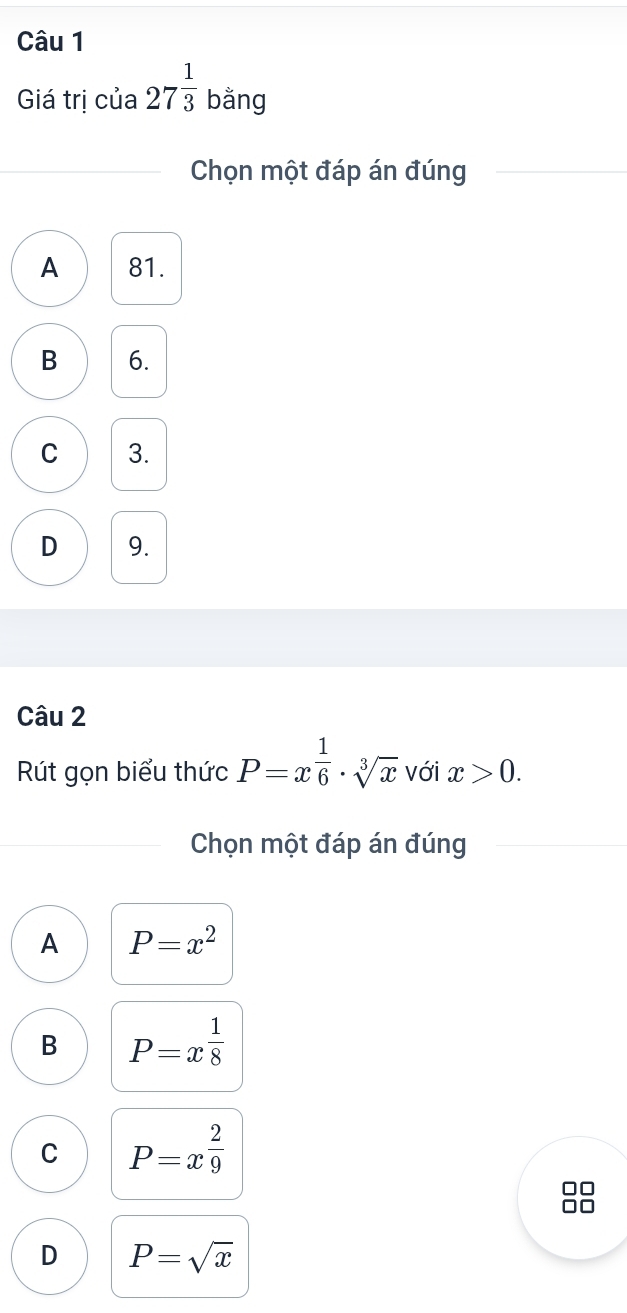 Giá trị của 27^(frac 1)3 ban ng
Chọn một đáp án đúng
A 81.
B 6.
C 3.
D 9.
Câu 2
Rút gọn biểu thức P=x^(frac 1)6· sqrt[3](x) với x>0. 
Chọn một đáp án đúng
A P=x^2
B P=x^(frac 1)8
C P=x^(frac 2)9
D P=sqrt(x)