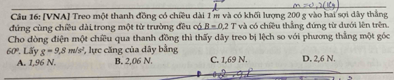 [VNA] Treo một thanh đồng có chiều dài 1 m và có khối lượng 200 g vào hai sợi dây thắng
đứng cùng chiều dài trong một từ trường đều có B=0.2T và có chiều thẳng đứng từ dưới lên trên.
Cho dòng điện một chiều qua thanh đồng thì thấy dây treo bị lệch so với phương thẳng một góc
60°. Lấy g=9,8m/s^2 *, lực căng của dây bằng
A. 1,96 N. B. 2,06 N. C. 1,69 N. D. 2,6 N.