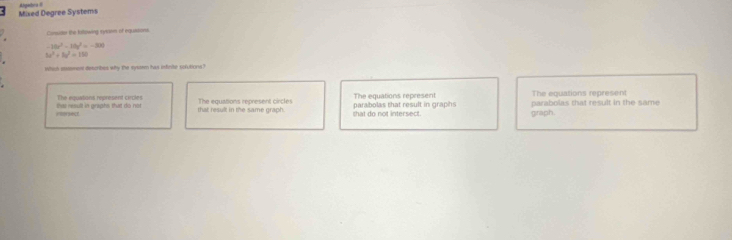 Mixed Degree Systems Ahgebra 
Carsude the billowing tytasm of equasons
-10x^2-10y^2=-500
5x^2+8x^2=150
Which sment describes why the sysam has infinte solutions?
The equatons represent cecl The equations represent
=prsest the result in arxahs that do not. The equations represent circles that do not intersect. parabolas that result in graphs The equations represent parabolas that result in the same
that result in the same graph.
graph.