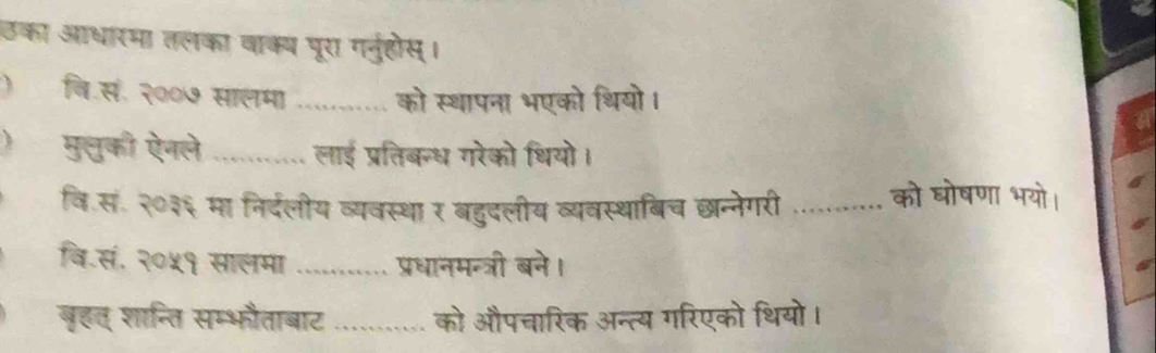 उका आधारमा तलका वाक्य पूरा गनुहोस। 
)वि.सं. २००७ सालमा _ को स्थापना भएको थियो। 
)मु्ुकी ऐनले _लाई प्रतिबन्ध गरेको थियो। 
वि.सं. २०३६ मा निर्दलीय व्यवस्था र बहुदलीय व्यवस्थाबिच छन्नेगरी _को घोषणा भयो। 
वि.सं. २०५१ सालमा ........... प्रधानमन्त्री बने। 
बृहत् शान्ति सम्भौताबाट ........... को औपचारिक अन्त्य गरिएको थियो।