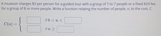 A museum charges $3 per person for a guided tour with a group of 1 to 7 people or a fixed $24 fee 
for a group of 8 or more people. Write a function relating the number of people, n, to the cost, C. 
if 0
C(n)=beginarrayl □  □ endarray. if n≥ |