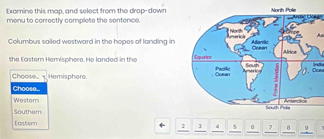 Examine this map, and select from the drop-down
menu to correctly complete the sentence. Arcbc Ocegn
As
Columbus sailed westward in the hopes of landing in 
the Eastern Hemisphere. He landed in the 
India
Choose_ Hemisphere. 
Choose..
Oces
Western
Southern
Eastern 4 5 6 7 8 。 1
2 13