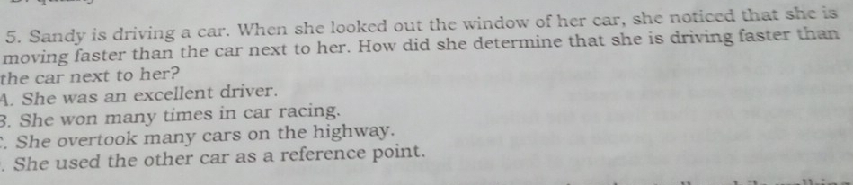 Sandy is driving a car. When she looked out the window of her car, she noticed that she is
moving faster than the car next to her. How did she determine that she is driving faster than
the car next to her?
A. She was an excellent driver.
3. She won many times in car racing.
. She overtook many cars on the highway.
. She used the other car as a reference point.