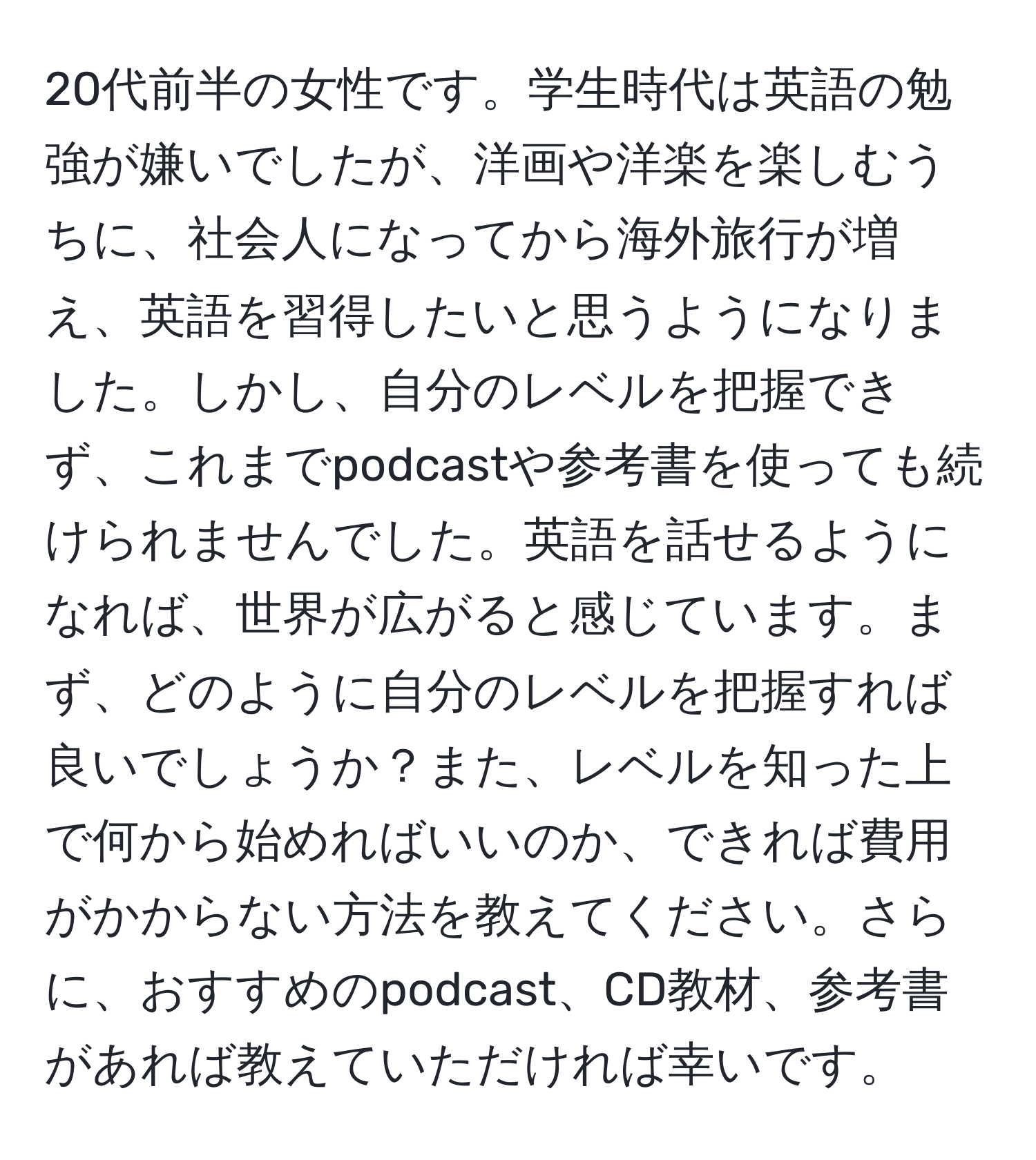 20代前半の女性です。学生時代は英語の勉強が嫌いでしたが、洋画や洋楽を楽しむうちに、社会人になってから海外旅行が増え、英語を習得したいと思うようになりました。しかし、自分のレベルを把握できず、これまでpodcastや参考書を使っても続けられませんでした。英語を話せるようになれば、世界が広がると感じています。まず、どのように自分のレベルを把握すれば良いでしょうか？また、レベルを知った上で何から始めればいいのか、できれば費用がかからない方法を教えてください。さらに、おすすめのpodcast、CD教材、参考書があれば教えていただければ幸いです。