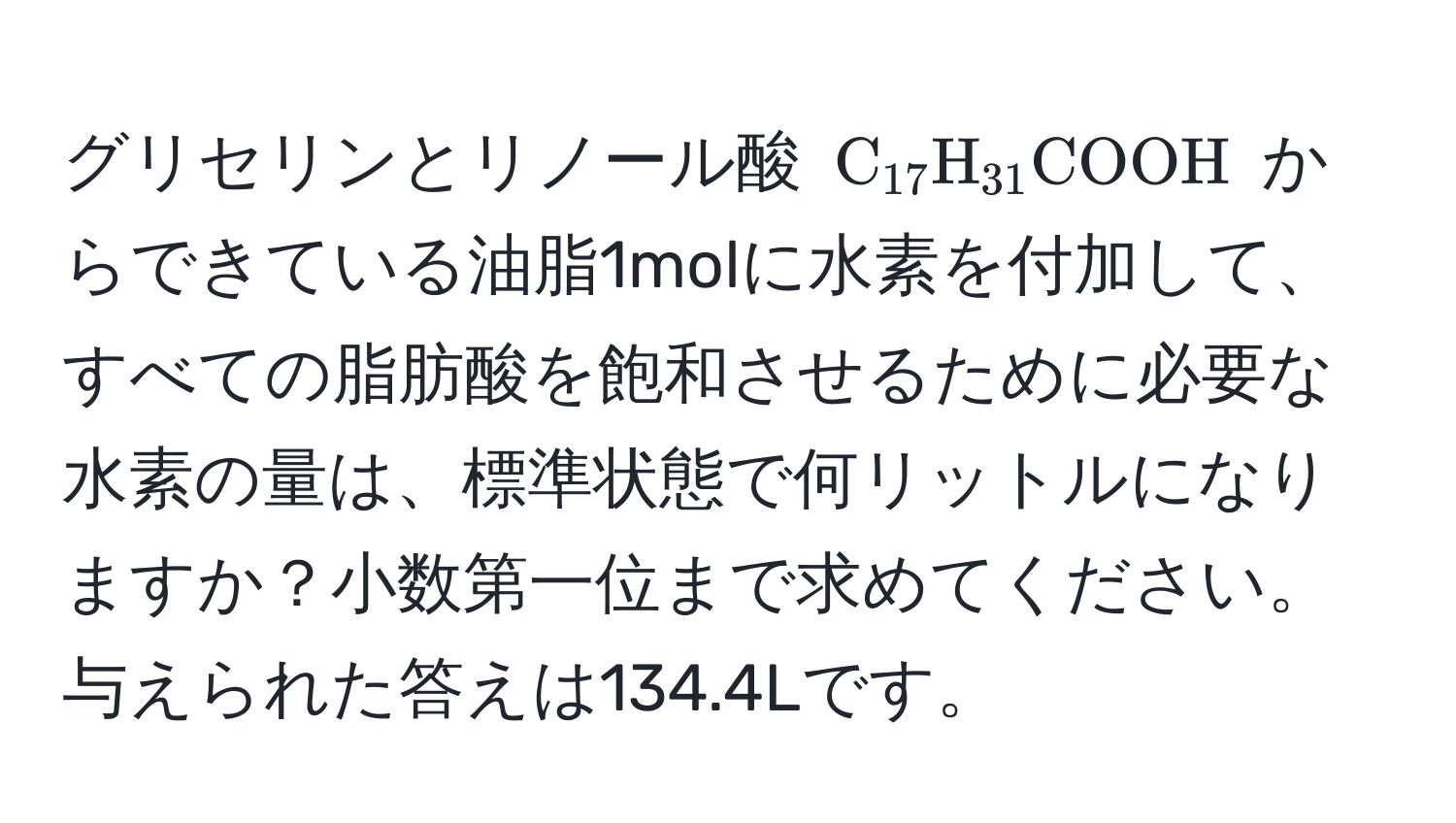 グリセリンとリノール酸 ( C_17H_31COOH ) からできている油脂1molに水素を付加して、すべての脂肪酸を飽和させるために必要な水素の量は、標準状態で何リットルになりますか？小数第一位まで求めてください。与えられた答えは134.4Lです。