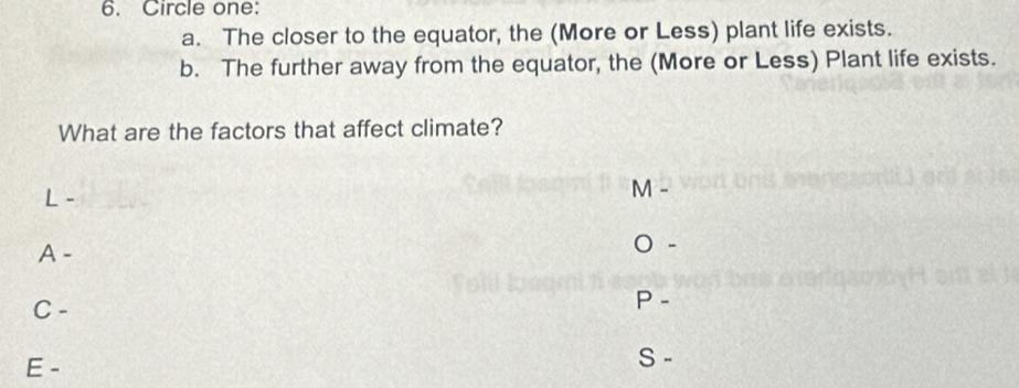 Circle one:
a. The closer to the equator, the (More or Less) plant life exists.
b. The further away from the equator, the (More or Less) Plant life exists.
What are the factors that affect climate?
L -
M 
A -
-
C -
P -
E -
S -