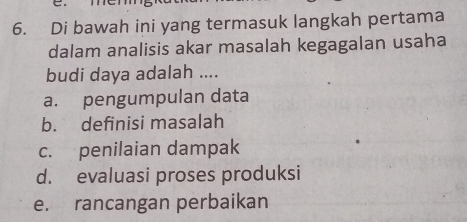 Di bawah ini yang termasuk langkah pertama
dalam analisis akar masalah kegagalan usaha
budi daya adalah ....
a. pengumpulan data
b. definisi masalah
c. penilaian dampak
d. evaluasi proses produksi
e. rancangan perbaikan