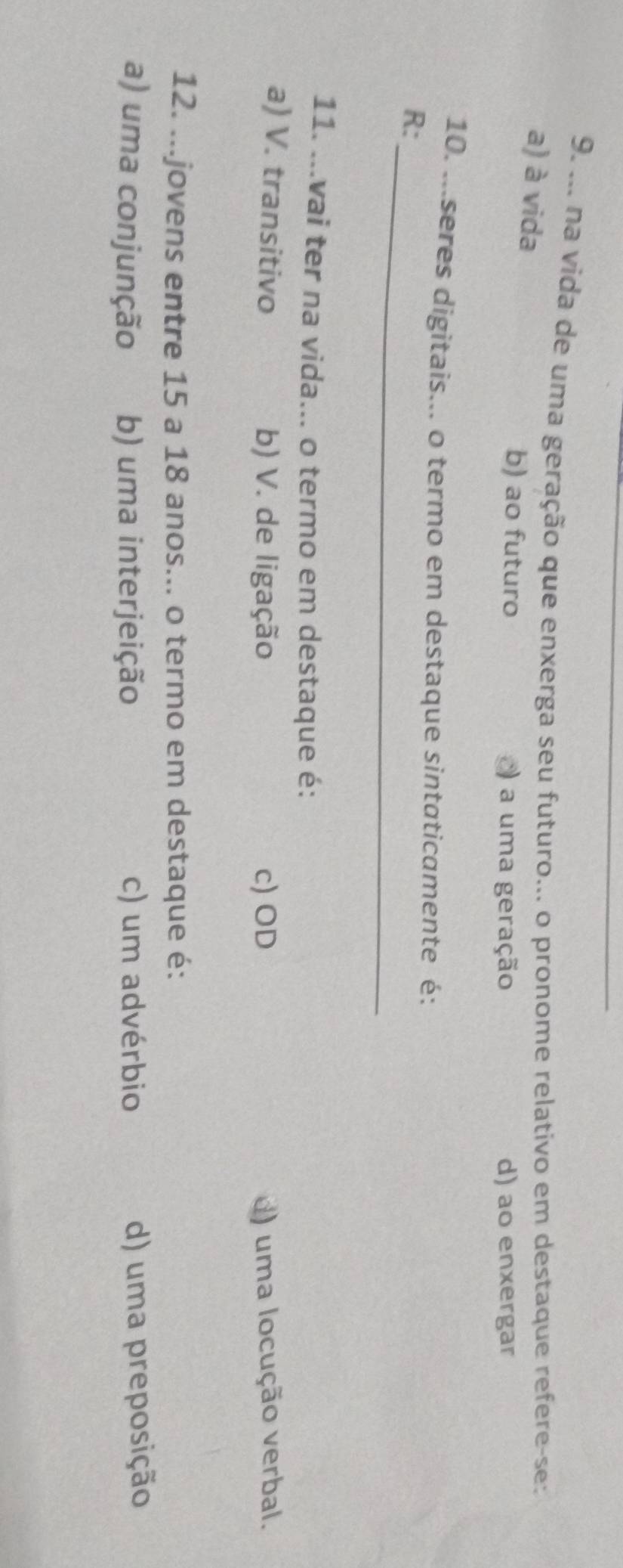 ... na vida de uma geração que enxerga seu futuro... o pronome relativo em destaque refere-se:
a) à vida
b) ao futuro ) a uma geração d) ao enxergar
10. ...seres digitais... o termo em destaque sintaticamente é:
_
R:
11. ...vai ter na vida... o termo em destaque é:
a) V. transitivo b) V. de ligação c) OD ) uma locução verbal.
12. ...jovens entre 15 a 18 anos... o termo em destaque é:
a) uma conjunção b) uma interjeição c) um advérbio d) uma preposição