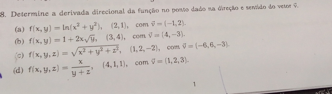 Determine a derivada direcional da função no ponto dado na direção e sentido do vetor vector v.
(a) f(x,y)=ln (x^2+y^2),(2,1), comvector v=(-1,2).
(b) f(x,y)=1+2xsqrt(y), (3,4) C om vector v=(4,-3).
(c) f(x,y,z)=sqrt(x^2+y^2+z^2),(1,2,-2),cor mvector v=(-6,6,-3).
(d) f(x,y,z)= x/y+z ,(4,1,1), , com vector v=(1,2,3).