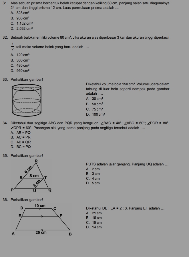 Alas sebuah prisma berbentuk belah ketupat dengan keliling 60 cm, panjang salah satu diagonalnya
24 cm dan tinggi prisma 12 cm. Luas permukaan prisma adalah ....
A. 828cm^2
B. 936cm^2
C. 1.152cm^2
D. 2.592cm^2
32. Sebuah balok memiliki volume 80cm^3. Jika ukuran alas diperbesar 3 kali dan ukuran tinggi diperkecil
 1/2  kali maka volume balok yang baru adalah ....
A. 120cm^3
B. 360cm^3
C. 480cm^3
D. 960cm^3
33. Perhatikan gambar!
Diketahui volume bola 150cm^3. Volume udara dalam
tabung di luar bola seperti nampak pada gambar
adalah …
A. 30cm^3
B. 50cm^3
C. 75cm^3
D. 100cm^3
34. Diketahui dua segitiga ABC dan PQR yang kongruen. ∠ BAC=40°;∠ ABC=60°;∠ PQR=80°;
∠ QPR=60°. Pasangan sisi yang sama panjang pada segitiga tersebut adalah ....
A. AB=PQ
B. AC=PR
C. AB=QR
D. BC=PQ
35. Perhatikan gambar!
PUTS adalah jajar genjang. Panjang UQ adalah ....
A. 2 cm
B. 3 cm
C. 4 cm
D. 5 cm
36. Perhatikan gambar!
Diketahui DE:EA=2:3. Panjang EF adalah ....
A. 21 cm
B. 16 cm
C. 15 cm
D. 14 cm