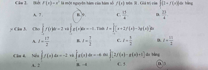 Biết F(x)=x^3 là một nguyên hàm của hàm số f(x) trên R . Giá trị của ∈t (2+f(x))dx bằng
A. 7. B. 9. C.  15/4 . D.  23/4 . 
Câu 3. Cho ∈tlimits _(-1)^2f(t)dt=2 và ∈tlimits _(-1)^2g(x)dx=-1. Tính I=∈tlimits _(-1)^2[x+2f(x)-3g(x)]dx
A. I= 17/2  B. I= 7/2  C. I= 5/2  D. I= 11/2 
Câu 4. Nếu ∈tlimits _1^4f(x)dx=-2 và ∈tlimits _1^4g(x)dx=-6 thì ∈tlimits _1^4[2f(x)-g(x)+1] dx bằng
B. −4
A. 2 C. 5 D. 3