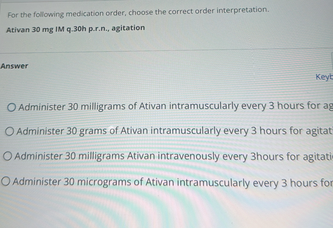 For the following medication order, choose the correct order interpretation.
Ativan 30 mg IM q. 30h p.r.n., agitation
Answer
Keyb
Administer 30 milligrams of Ativan intramuscularly every 3 hours for ag
Administer 30 grams of Ativan intramuscularly every 3 hours for agitat
Administer 30 milligrams Ativan intravenously every 3hours for agitati
Administer 30 micrograms of Ativan intramuscularly every 3 hours for