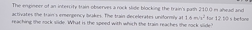 The engineer of an intercity train observes a rock slide blocking the train's path 210.0 m ahead and 
activates the train's emergency brakes. The train decelerates uniformly at 1.6m/s^2 for 12.10 s before 
reaching the rock slide. What is the speed with which the train reaches the rock slide?