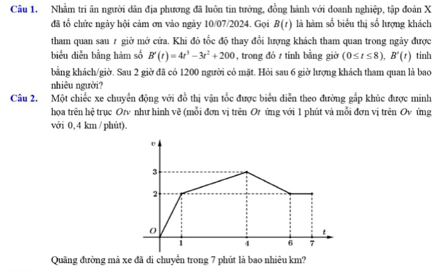 Nhằm tri ân người dân địa phương đã luôn tin tưởng, đồng hành với doanh nghiệp, tập đoàn X
đã tổ chức ngày hội cảm ơn vào ngày 10/07/2024. Gọi B(t) là hàm số biểu thị số lượng khách 
tham quan sau # giờ mở cửa. Khi đó tốc độ thay đổi lượng khách tham quan trong ngày được 
biểu diễn bằng hàm số B'(t)=4t^3-3t^2+200 , trong đó tính bằng giờ (0≤ t≤ 8), B'(t) tinh 
bằng khách/giờ. Sau 2 giờ đã có 1200 người có mặt. Hỏi sau 6 giờ lượng khách tham quan là bao 
nhiêu người? 
Câu 2. Một chiếc xe chuyển động với đồ thị vận tốc được biểu diễn theo đường gấp khúc được minh 
họa trên hệ trục Ot như hình vẽ (mỗi đơn vị trên Ot ứng với 1 phút và mỗi đơn vị trên Ov ứng 
với 0, 4 km / phút).
v
3
2
0
t
1 4 6 7
Quãng đường mà xe đã di chuyển trong 7 phút là bao nhiêu km?