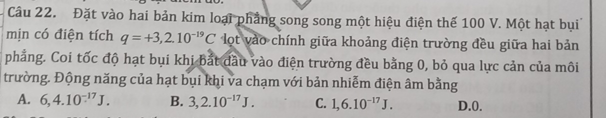 Đặt vào hai bản kim loại phẳng song song một hiệu điện thế 100 V. Một hạt bụi
mịn có điện tích q=+3,2.10^(-19)C lot vào chính giữa khoảng điện trường đều giữa hai bản
phẳng. Coi tốc độ hạt bụi khi bắt đầu vào điện trường đều bằng 0, bỏ qua lực cản của môi
trường. Động năng của hạt bụi khi va chạm với bản nhiễm điện âm bằng
A. 6, 4.10^(-17)J. B. 3, 2.10^(-17)J. C. 1, 6.10^(-17)J. D. 0.