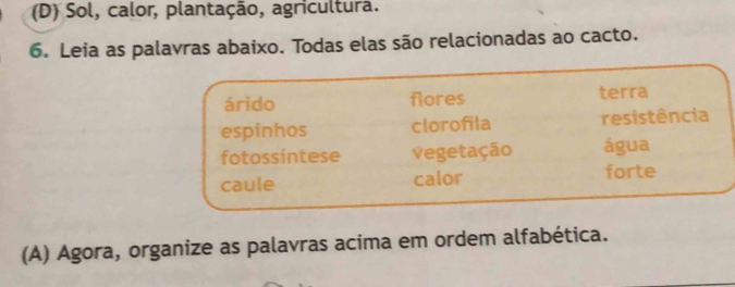 Sol, calor, plantação, agricultura.
6. Leia as palavras abaixo. Todas elas são relacionadas ao cacto.
árido flores terra
espinhos clorofila resistência
fotossintese Vegetação água
caule calor forte
(A) Agora, organize as palavras acima em ordem alfabética.