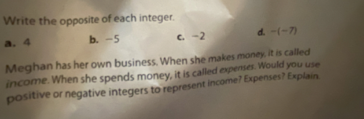 Write the opposite of each integer.
a. 4 b. -5 c. -2 d. -(-7)
Meghan has her own business. When she makes money, it is called
income. When she spends money, it is called expenses. Would you use
positive or negative integers to represent income? Expenses? Explain.