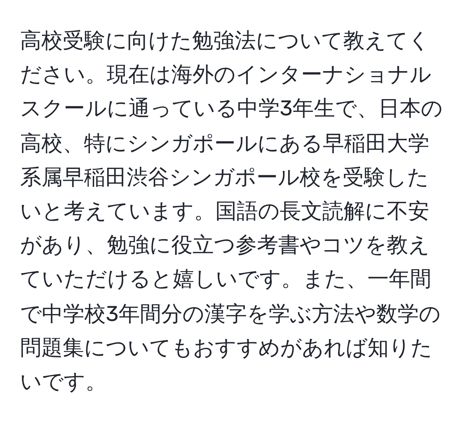 高校受験に向けた勉強法について教えてください。現在は海外のインターナショナルスクールに通っている中学3年生で、日本の高校、特にシンガポールにある早稲田大学系属早稲田渋谷シンガポール校を受験したいと考えています。国語の長文読解に不安があり、勉強に役立つ参考書やコツを教えていただけると嬉しいです。また、一年間で中学校3年間分の漢字を学ぶ方法や数学の問題集についてもおすすめがあれば知りたいです。