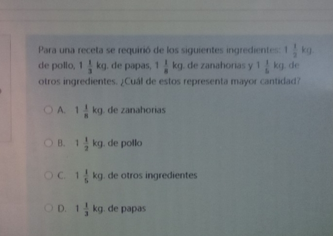 Para una receta se requirió de los siguientes ingredientes: 1 1/2 kg. 
de pollo, 1 1/3 kg. de papas, 1 1/8 kg. de zanahorias y 1 1/5 kg. de
otros ingredientes. ¿Cuál de estos representa mayor cantidad?
A. 1 1/8 kg. de zanahorias
B. 1 1/2 kg. de pollo
C. 1 1/5 kg. de otros ingredientes
D. 1 1/3  kg. de papas