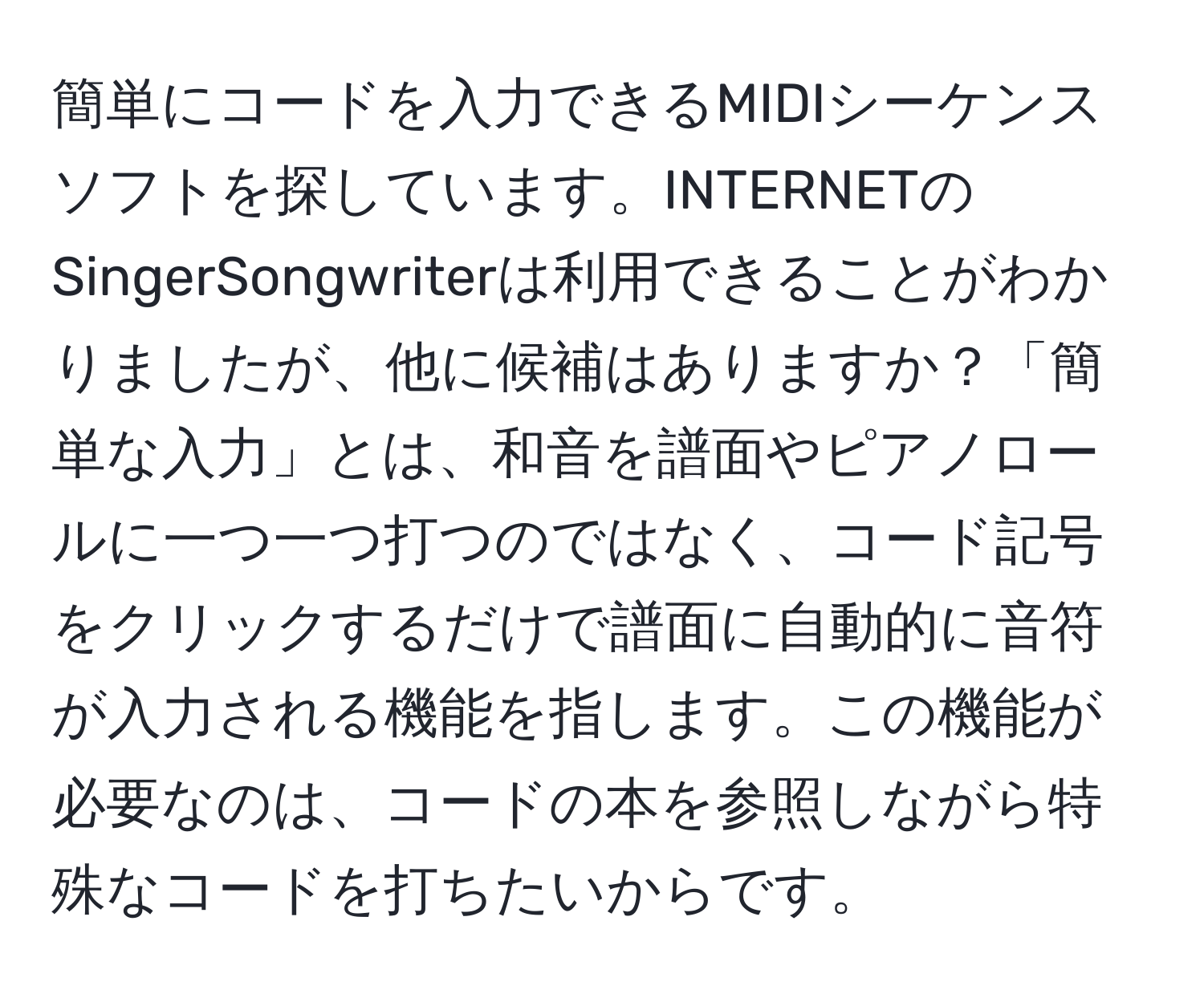 簡単にコードを入力できるMIDIシーケンスソフトを探しています。INTERNETのSingerSongwriterは利用できることがわかりましたが、他に候補はありますか？「簡単な入力」とは、和音を譜面やピアノロールに一つ一つ打つのではなく、コード記号をクリックするだけで譜面に自動的に音符が入力される機能を指します。この機能が必要なのは、コードの本を参照しながら特殊なコードを打ちたいからです。