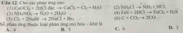 Cho các phản ứng sau:
(1) CaOCl_2+2HCldacto CaCl_2+Cl_2+H_2O (2) NH_4Clto NH_3+HCl;
(3) NH_4NO_3to N_2O+2H_2O (4) FeS+2HClto FeCl_2+H_2S
(5) Cl_2+2NaBrto 2NaCl+Br_2 (6) C+CO_2to 2CO
Số phản ứng thuộc loại phản ứng oxi hóa - khử là D. 3
A. 4 B. 5 C. 6