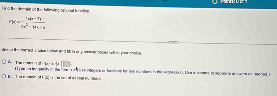 Find the domain of the following rational function.
F(x)= (4x(x-7))/3x^2-14x-5 
Select the correct choice below and fill in any answer boxes within your choice.
A. The domain of F(x) is  x|□ . 
(Type an inequality in the form x!= 5 Use integers or fractions for any numbers in the expression. Use a comma to separate answers as needed.)
B. The domain of F(x) is the set of all real numbers.