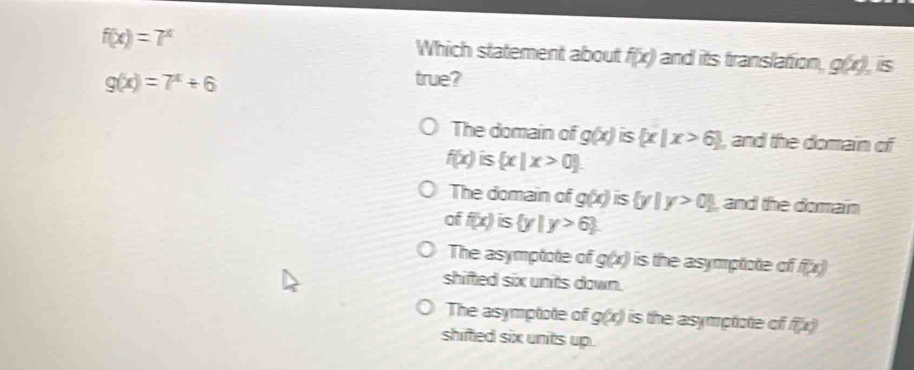 f(x)=7^x Which statement about f(x) and its translation g(x) is
g(x)=7^x+6 true?
The domain of g(x) is  x|x>6 , and the domain of
f(x)  x|x>0
The domain of g(x) is  y|y>0 , and the domain
of f(x)is y|y>6
The asymptote of g(x) is the asymptote of f(x)
shifted six units down.
The asymptote of g(x) is the asymptote of . f(x)
shifted six units up.