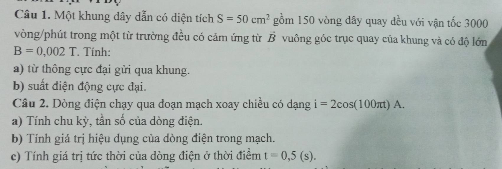 Một khung dây dẫn có diện tích S=50cm^2 gồm 150 vòng dây quay đều với vận tốc 3000
vòng/phút trong một từ trường đều có cảm ứng từ vector B vuông góc trục quay của khung và có độ lớn
B=0,002T. Tính: 
a) từ thông cực đại gửi qua khung. 
b) suất điện động cực đại. 
Câu 2. Dòng điện chạy qua đoạn mạch xoay chiều có dạng i=2cos (100π t)A. 
a) Tính chu kỳ, tần số của dòng điện. 
b) Tính giá trị hiệu dụng của dòng điện trong mạch. 
c) Tính giá trị tức thời của dòng điện ở thời điểm t=0,5(s).