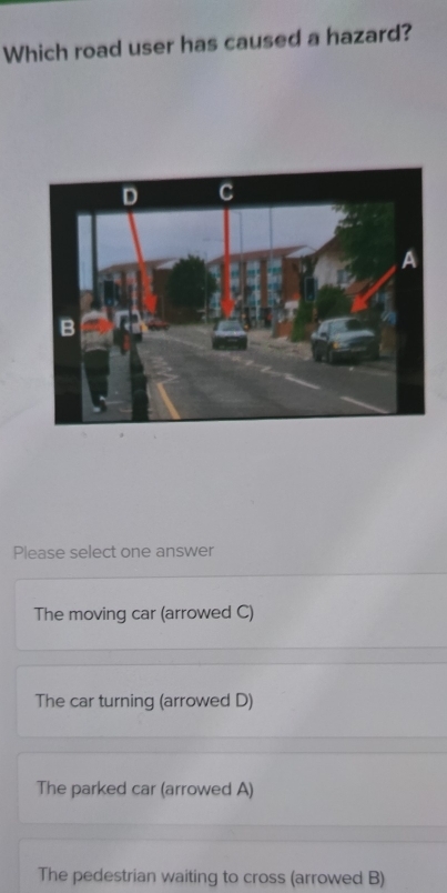 Which road user has caused a hazard?
Please select one answer
The moving car (arrowed C)
The car turning (arrowed D)
The parked car (arrowed A)
The pedestrian waiting to cross (arrowed B)