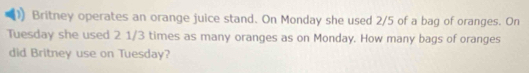 Britney operates an orange juice stand. On Monday she used 2/5 of a bag of oranges. On 
Tuesday she used 2 1/3 times as many oranges as on Monday. How many bags of oranges 
did Britney use on Tuesday?