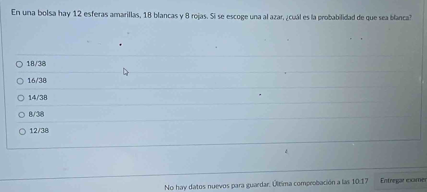 En una bolsa hay 12 esferas amarillas, 18 blancas y 8 rojas. Si se escoge una al azar, ¿cuál es la probabilidad de que sea blanca?
18/38
16/38
14/38
8/38
12/38
No hay datos nuevos para guardar. Última comprobación a las 10:17 Entregar examer