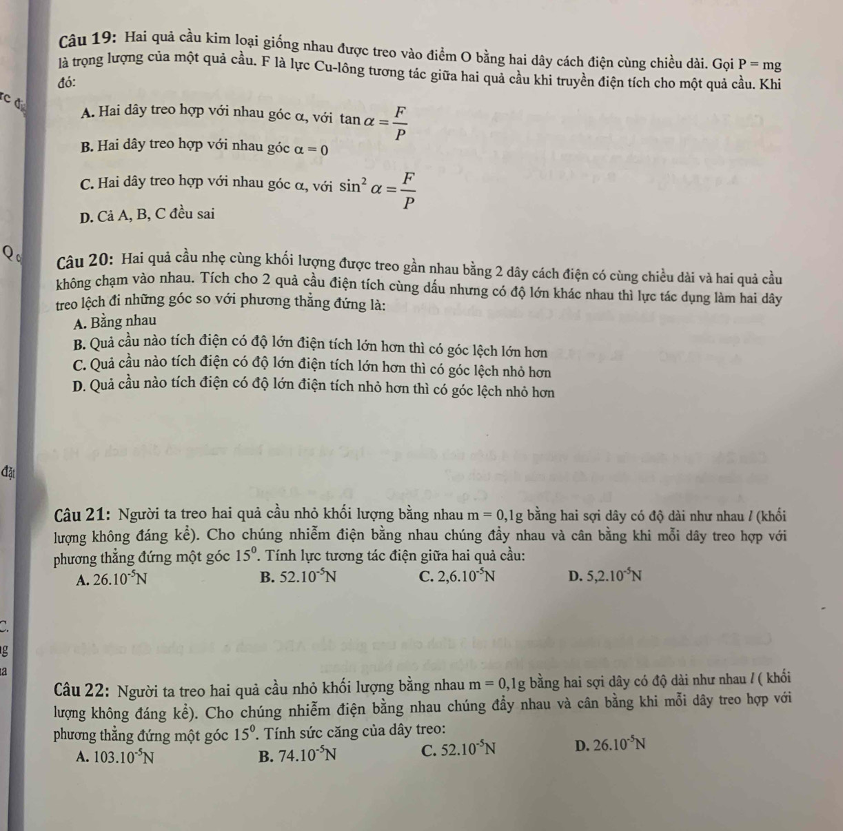 Hai quả cầu kim loại giống nhau được treo vào điểm O bằng hai dây cách điện cùng chiều dài. Gọi
là trọng lượng của một quả cầu. F là lực Cu-lông tương tác giữa hai quả cầu khi truyền điện tích cho một quả cầu. Khi
đó: P=mg
c d
A. Hai dây treo hợp với nhau góc α, với tan alpha = F/P 
B. Hai dây treo hợp với nhau góc alpha =0
C. Hai dây treo hợp với nhau góc α, với sin^2alpha = F/P 
D. Cả A, B, C đều sai
Qo  Câu 20: Hai quả cầu nhẹ cùng khối lượng được treo gần nhau bằng 2 dây cách điện có cùng chiều dài và hai quả cầu
không chạm vào nhau. Tích cho 2 quả cầu điện tích cùng dấu nhưng có độ lớn khác nhau thì lực tác dụng làm hai dây
treo lệch đi những góc so với phương thẳng đứng là:
A. Bằng nhau
B. Quả cầu nào tích điện có độ lớn điện tích lớn hơn thì có góc lệch lớn hơn
C. Quả cầu nào tích điện có độ lớn điện tích lớn hơn thì có góc lệch nhỏ hơn
D. Quả cầu nào tích điện có độ lớn điện tích nhỏ hơn thì có góc lệch nhỏ hơn
đặt
Câu 21: Người ta treo hai quả cầu nhỏ khối lượng bằng nhau m=0,1g bằng hai sợi dây có độ dài như nhau / (khối
lượng không đáng kể). Cho chúng nhiễm điện bằng nhau chúng đầy nhau và cân bằng khi mỗi dây treo hợp với
phương thẳng đứng một góc 15^0. Tính lực tương tác điện giữa hai quả cầu:
A. 26.10^(-5)N B. 52.10^(-5)N C. 2,6.10^(-5)N D. 5,2.10^(-5)N
g
a
Câu 22: Người ta treo hai quả cầu nhỏ khối lượng bằng nhau m=0,1g bằng hai sợi dây có độ dài như nhau / ( khổi
lượng không đáng khat e). Cho chúng nhiễm điện bằng nhau chúng đầy nhau và cân bằng khi mỗi dây treo hợp với
phương thẳng đứng một góc 15^0 ' Tính sức căng của dây treo:
A. 103.10^(-5)N B. 74.10^(-5)N
C. 52.10^(-5)N
D. 26.10^(-5)N
