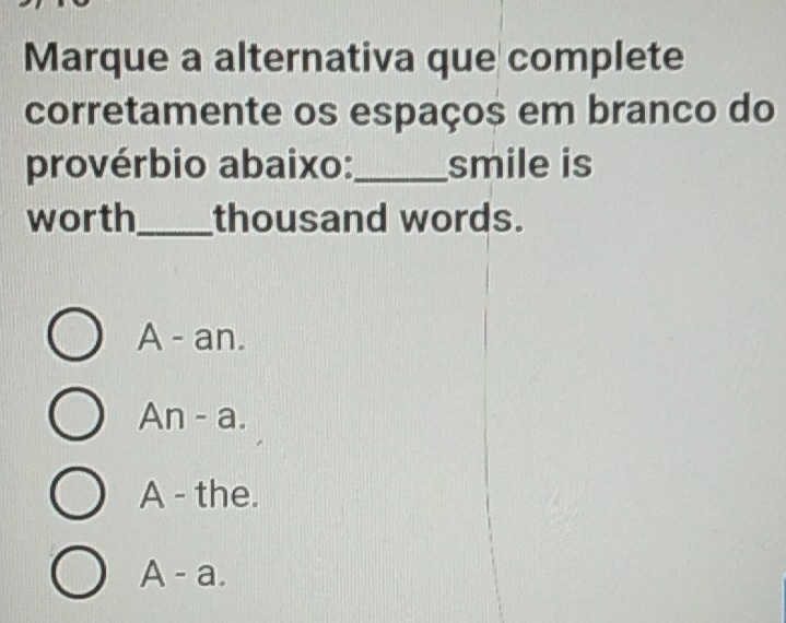 Marque a alternativa que complete
corretamente os espaços em branco do
provérbio abaixo:_ smile is
worth_ thousand words.
A - an.
An - a.
A - the.
A - a.