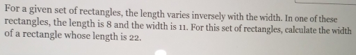 For a given set of rectangles, the length varies inversely with the width. In one of these 
rectangles, the length is 8 and the width is 11. For this set of rectangles, calculate the width 
of a rectangle whose length is 22.