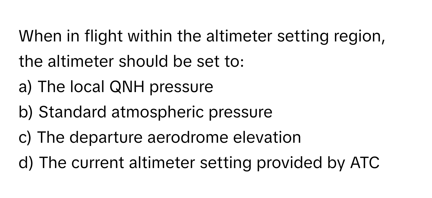 When in flight within the altimeter setting region, the altimeter should be set to:

a) The local QNH pressure 
b) Standard atmospheric pressure 
c) The departure aerodrome elevation 
d) The current altimeter setting provided by ATC