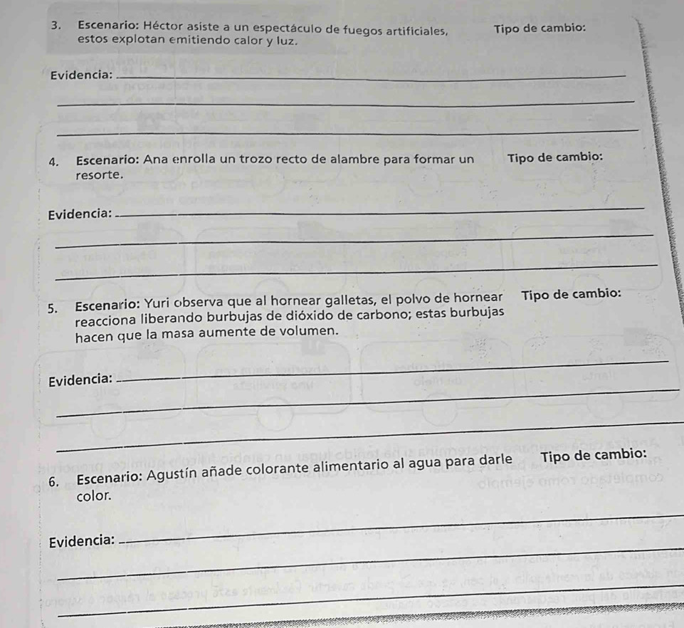 Escenario: Héctor asiste a un espectáculo de fuegos artificiales, Tipo de cambio: 
estos explotan emitiendo calor y luz. 
Evidencia:_ 
_ 
_ 
4. Escenarío: Ana enrolla un trozo recto de alambre para formar un Tipo de cambio: 
resorte. 
Evidencia: 
_ 
_ 
_ 
5. Escenario: Yuri observa que al hornear galletas, el polvo de hornear Tipo de cambio: 
reacciona liberando burbujas de dióxido de carbono; estas burbujas 
hacen que la masa aumente de volumen. 
_ 
_ 
Evidencia: 
_ 
6. Escenario: Agustín añade colorante alimentario al agua para darle Tipo de cambio: 
color. 
_ 
Evidencia: 
_ 
_