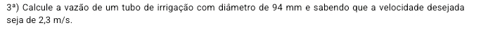 3^a) Calcule a vazão de um tubo de irrigação com diâmetro de 94 mm e sabendo que a velocidade desejada 
seja de 2,3 m/s.