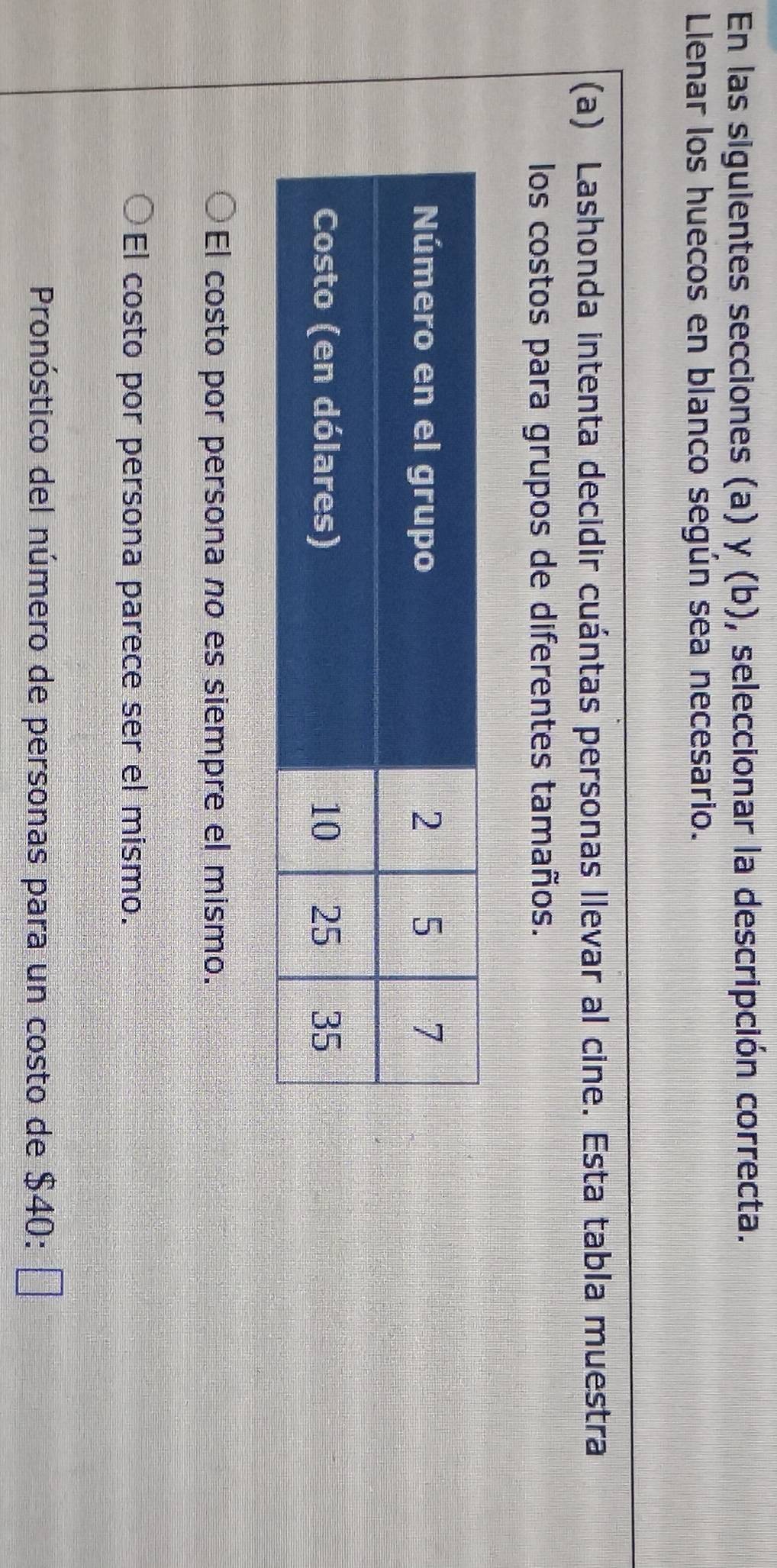 En las siguientes secciones (a) y (b), seleccionar la descripción correcta.
Llenar los huecos en blanco según sea necesario.
(a) Lashonda intenta decidir cuántas personas llevar al cine. Esta tabla muestra
los costos para grupos de diferentes tamaños.
El costo por persona no es siempre el mismo.
El costo por persona parece ser el mismo.
Pronóstico del número de personas para un costo de 74 $40:□