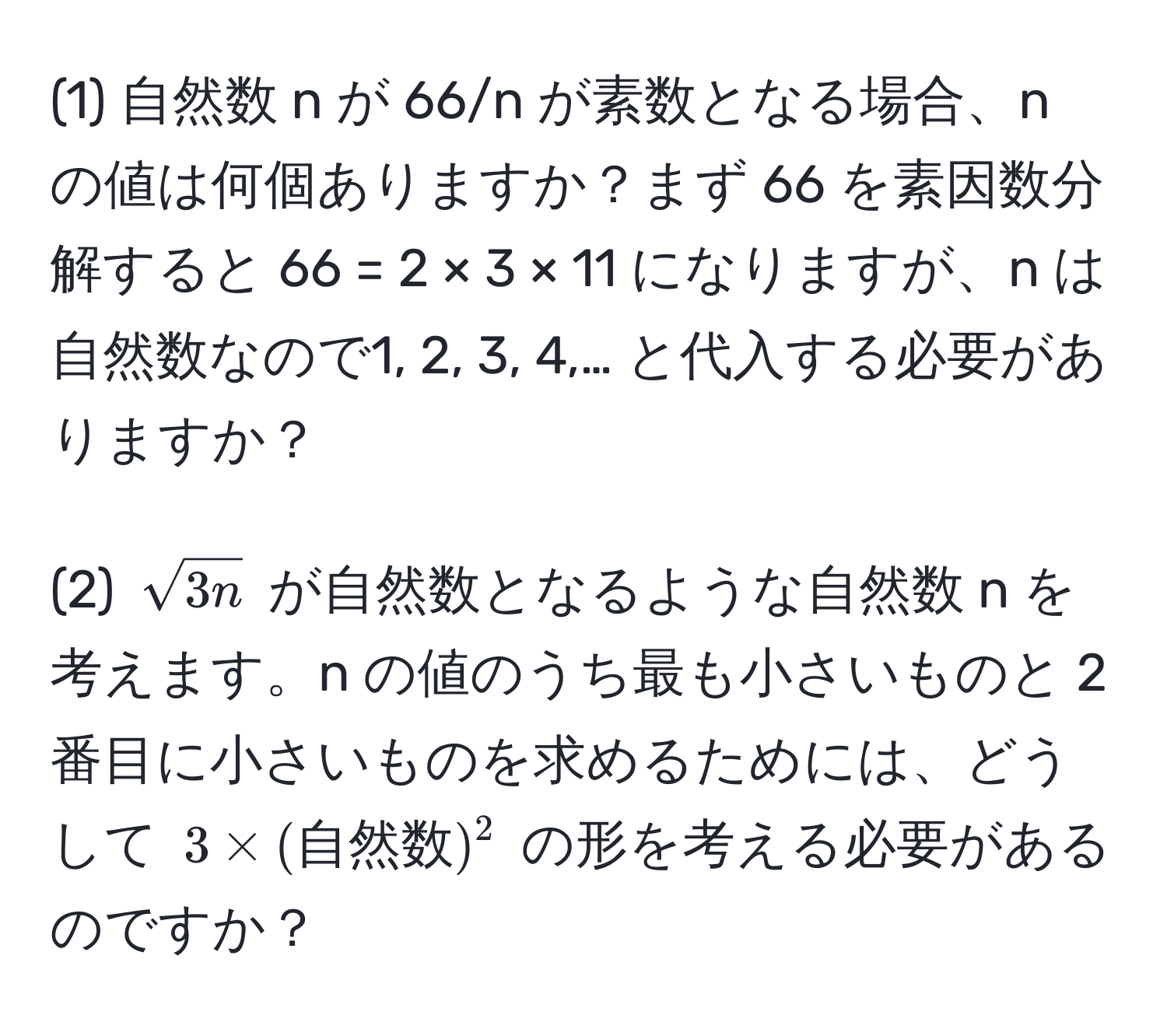 (1) 自然数 n が 66/n が素数となる場合、n の値は何個ありますか？まず 66 を素因数分解すると 66 = 2 × 3 × 11 になりますが、n は自然数なので1, 2, 3, 4,… と代入する必要がありますか？

(2) $sqrt(3n)$ が自然数となるような自然数 n を考えます。n の値のうち最も小さいものと 2 番目に小さいものを求めるためには、どうして $3 * (自然数)^2$ の形を考える必要があるのですか？