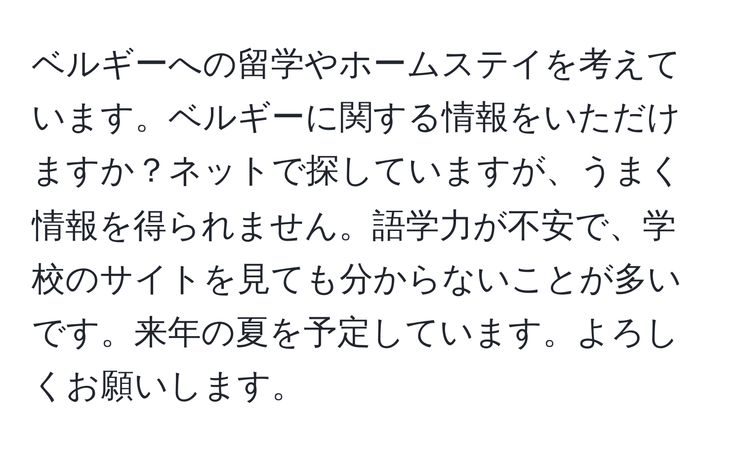 ベルギーへの留学やホームステイを考えています。ベルギーに関する情報をいただけますか？ネットで探していますが、うまく情報を得られません。語学力が不安で、学校のサイトを見ても分からないことが多いです。来年の夏を予定しています。よろしくお願いします。