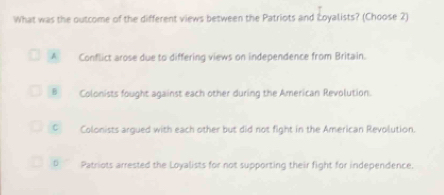 What was the outcome of the different views between the Patriots and Łoyalists? (Choose 2)
A Conflict arose due to differing views on independence from Britain.
B Colonists fought against each other during the American Revolution.
CColonists argued with each other but did not fight in the American Revolution.
。 ~ Patriots arrested the Loyalists for not supporting their fight for independence.