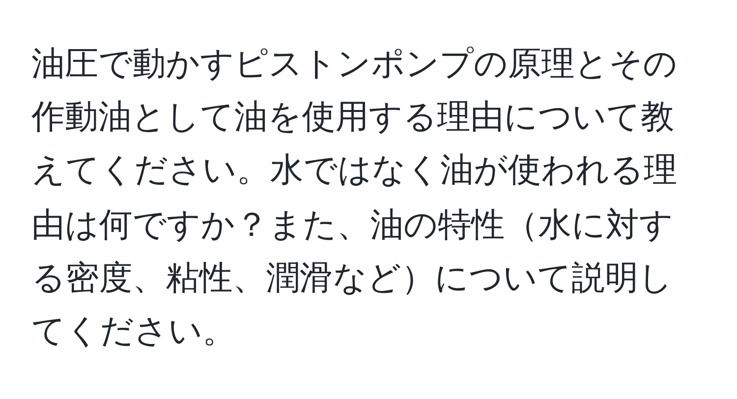 油圧で動かすピストンポンプの原理とその作動油として油を使用する理由について教えてください。水ではなく油が使われる理由は何ですか？また、油の特性水に対する密度、粘性、潤滑などについて説明してください。