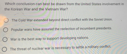 Which conclusion can best be drawn from the United States involvement in
the Korean War and the Vietnam War?
The Cold War extended beyond direct conflict with the Soviet Union.
Popular wars have assured the reelection of incumbent presidents.
War is the best way to support developing nations.
The threat of nuclear war is necessary to settle a military conflict.