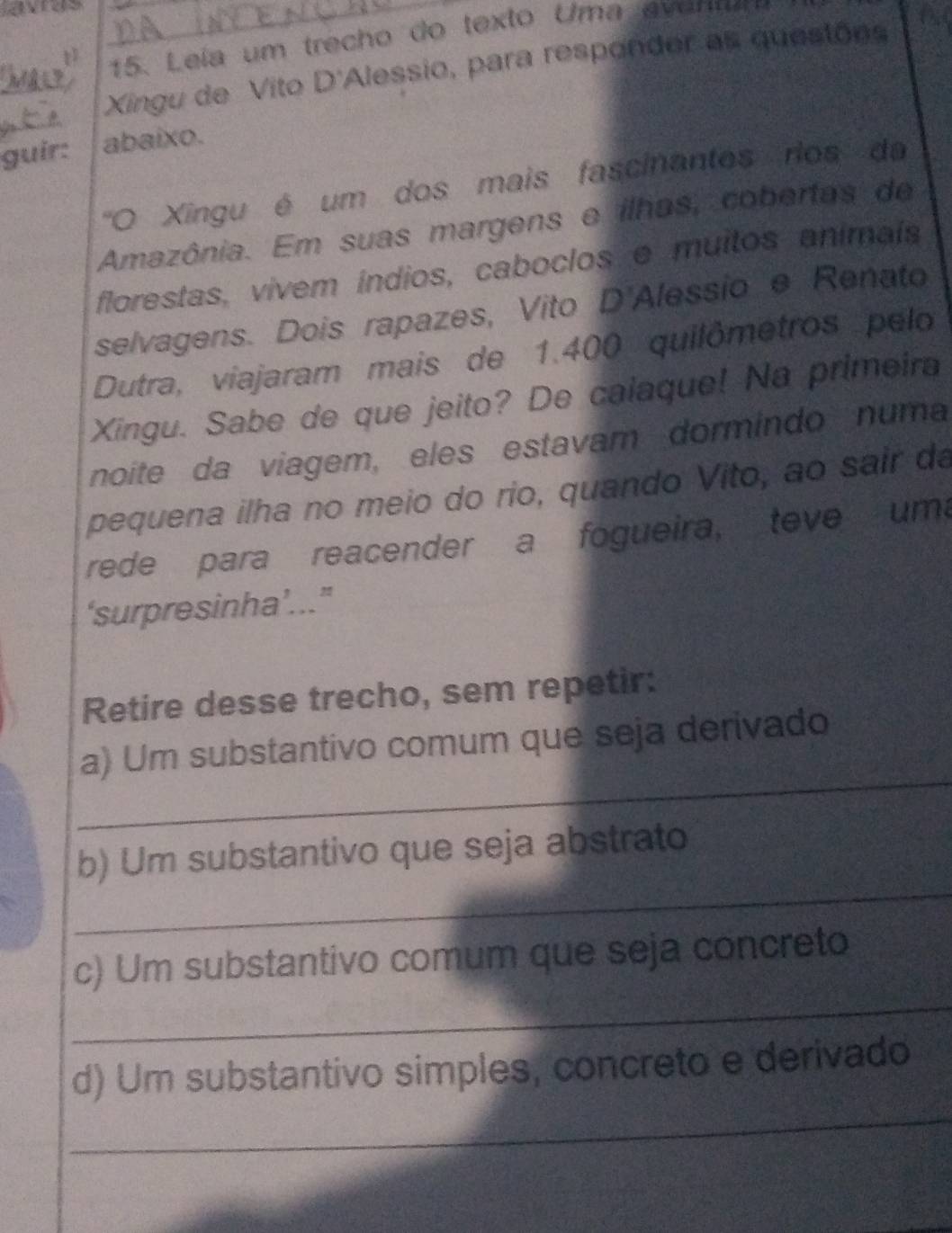 vs 
15. Leía um trecho do texto Uma evenm 
Xingu de Vito D'Alessio, para responder as questões 
guir: abaixo. 
''O Xingu é um dos mais fascinantos rios da 
Amazônia. Em suas margens e ilhas, cobertas de 
florestas, vivem índios, caboclos e muitos animais 
selvagens. Dois rapazes, Vito D'Alessio e Renato 
Dutra, viajaram mais de 1.400 quilômetros pelo 
Xingu. Sabe de que jeito? De calaque! Na primeira 
noite da viagem, eles estavam dormindo numa 
pequena ilha no meio do rio, quando Vito, ao sair da 
rede para reacender a fogueira, teve uma 
‘surpresinha’...” 
Retire desse trecho, sem repetir: 
_ 
a) Um substantivo comum que seja derivado 
_ 
b) Um substantivo que seja abstrato 
_ 
c) Um substantivo comum que seja concreto 
_ 
d) Um substantivo simples, concreto e derivado